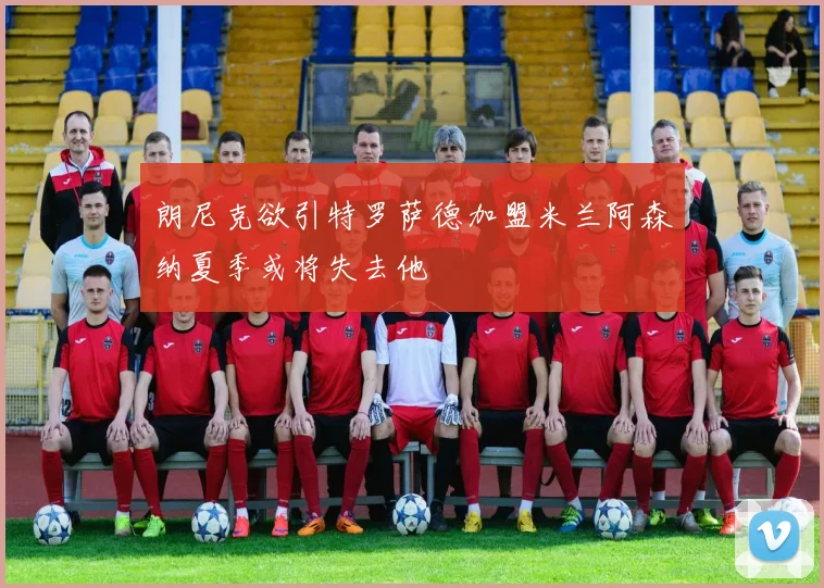 朗尼克欲引特罗萨德加盟米兰阿森纳夏季或将失去他