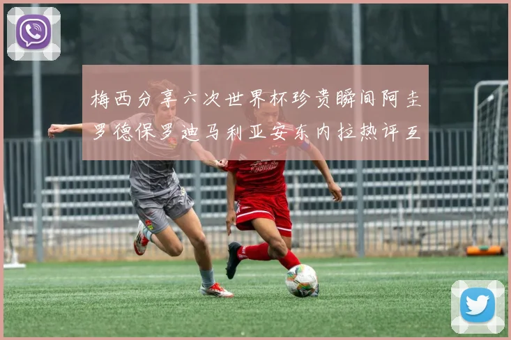 梅西分享六次世界杯珍贵瞬间阿圭罗德保罗迪马利亚安东内拉热评互动
