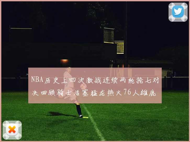 NBA历史上四次激战连续两轮抢七对决回顾骑士活塞猛龙热火76人雄鹿子弹马刺