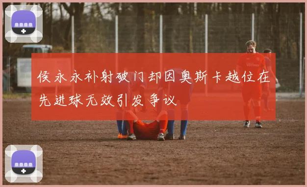 侯永永补射破门却因奥斯卡越位在先进球无效引发争议