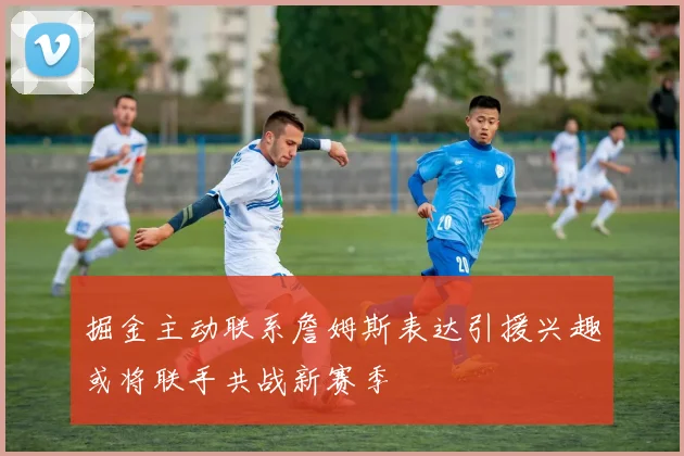 掘金主动联系詹姆斯表达引援兴趣或将联手共战新赛季