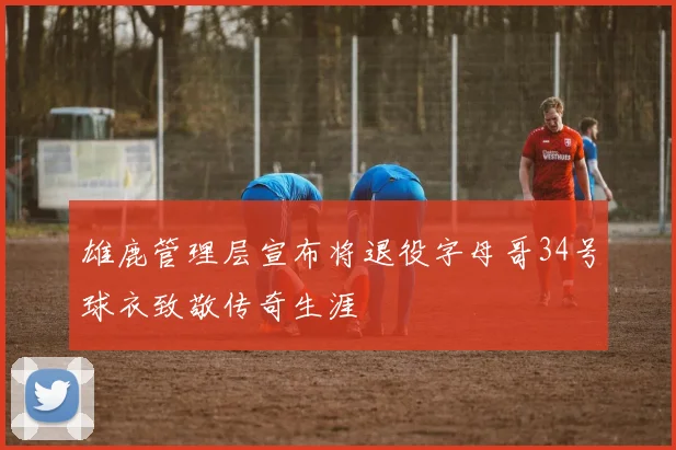 雄鹿管理层宣布将退役字母哥34号球衣致敬传奇生涯