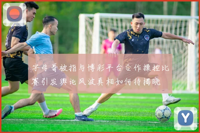 字母哥被指与博彩平台合作操控比赛引发舆论风波真相如何待揭晓