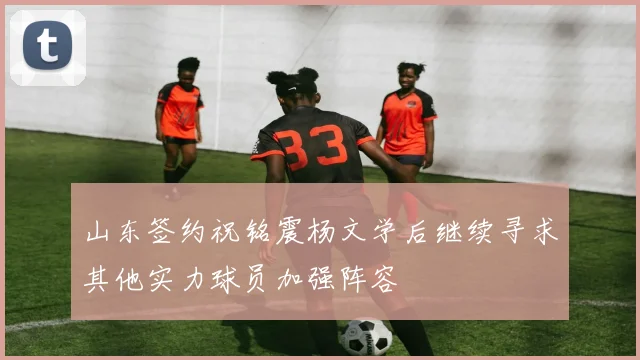 山东签约祝铭震杨文学后继续寻求其他实力球员加强阵容