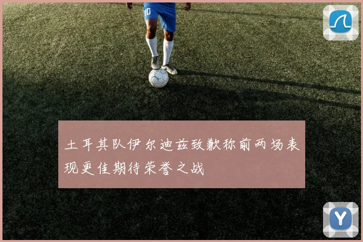土耳其队伊尔迪兹致歉称前两场表现更佳期待荣誉之战