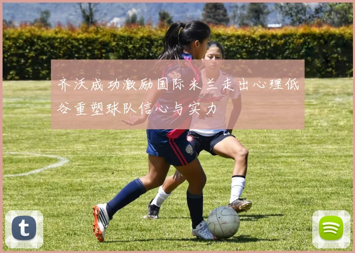 齐沃成功激励国际米兰走出心理低谷重塑球队信心与实力