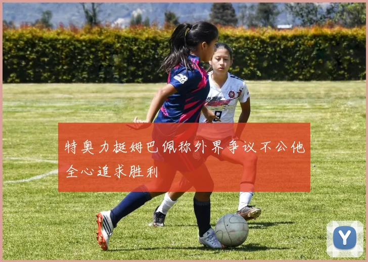 特奥力挺姆巴佩称外界争议不公他全心追求胜利